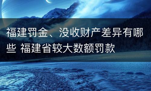 福建罚金、没收财产差异有哪些 福建省较大数额罚款