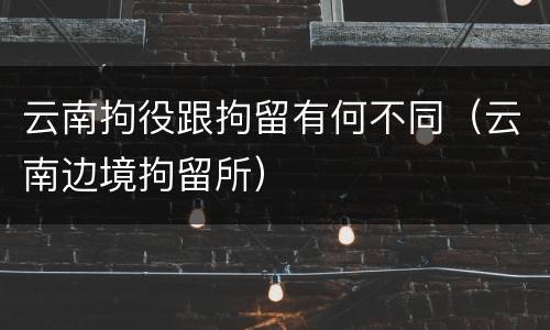 云南拘役跟拘留有何不同（云南边境拘留所）
