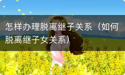 怎样办理脱离继子关系（如何脱离继子女关系）