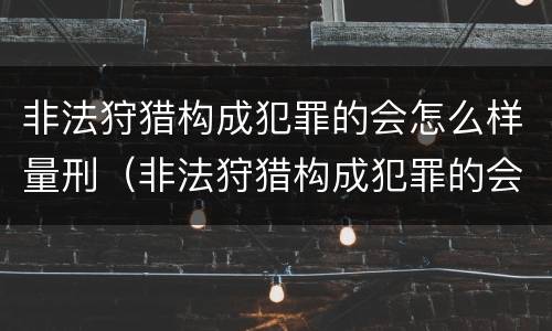 非法狩猎构成犯罪的会怎么样量刑（非法狩猎构成犯罪的会怎么样量刑吗）