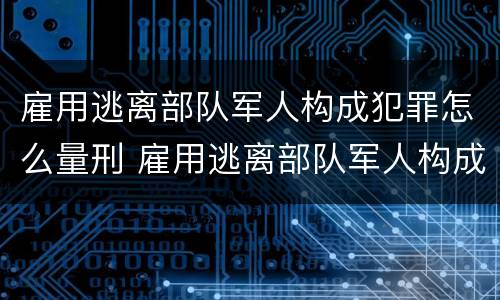 雇用逃离部队军人构成犯罪怎么量刑 雇用逃离部队军人构成犯罪怎么量刑的