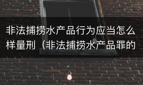 非法捕捞水产品行为应当怎么样量刑（非法捕捞水产品罪的构成要件）