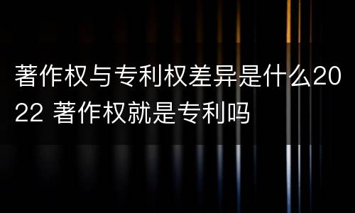 著作权与专利权差异是什么2022 著作权就是专利吗