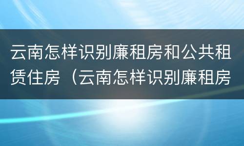 云南怎样识别廉租房和公共租赁住房（云南怎样识别廉租房和公共租赁住房呢）