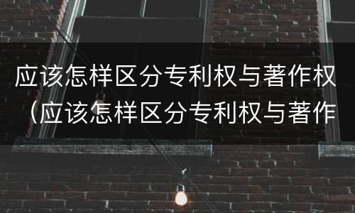 应该怎样区分专利权与著作权（应该怎样区分专利权与著作权的区别）