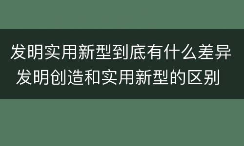 发明实用新型到底有什么差异 发明创造和实用新型的区别