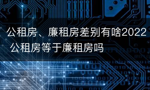 公租房、廉租房差别有啥2022 公租房等于廉租房吗