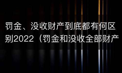 罚金、没收财产到底都有何区别2022（罚金和没收全部财产）