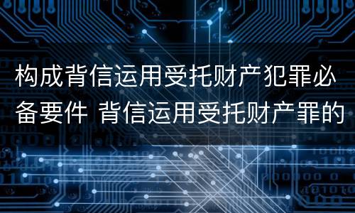 构成背信运用受托财产犯罪必备要件 背信运用受托财产罪的犯罪主体