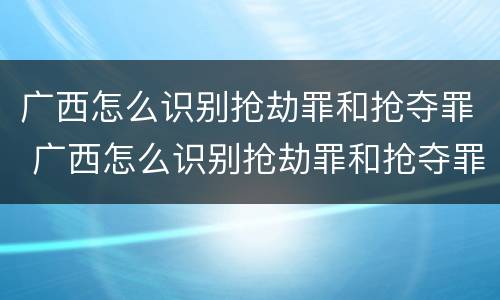 广西怎么识别抢劫罪和抢夺罪 广西怎么识别抢劫罪和抢夺罪呢