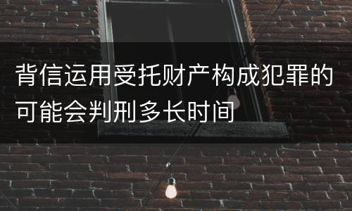 背信运用受托财产构成犯罪的可能会判刑多长时间