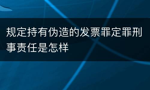 规定持有伪造的发票罪定罪刑事责任是怎样