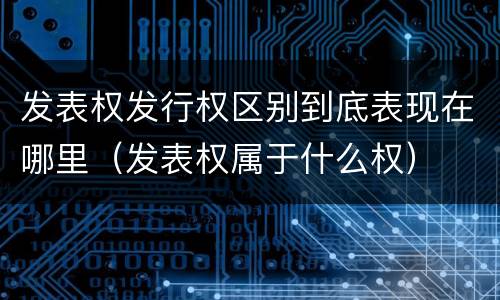 发表权发行权区别到底表现在哪里（发表权属于什么权）