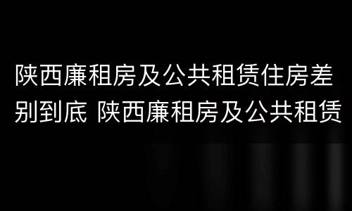 陕西廉租房及公共租赁住房差别到底 陕西廉租房及公共租赁住房差别到底大吗