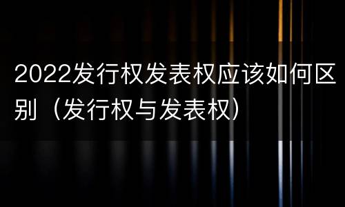 2022发行权发表权应该如何区别（发行权与发表权）