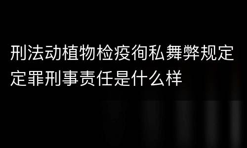 刑法动植物检疫徇私舞弊规定定罪刑事责任是什么样
