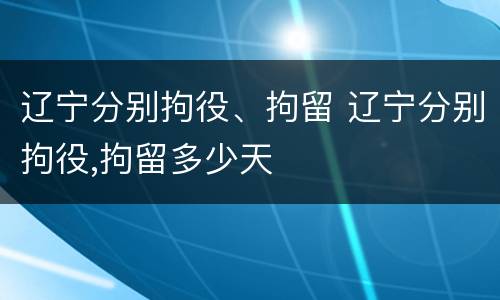 辽宁分别拘役、拘留 辽宁分别拘役,拘留多少天