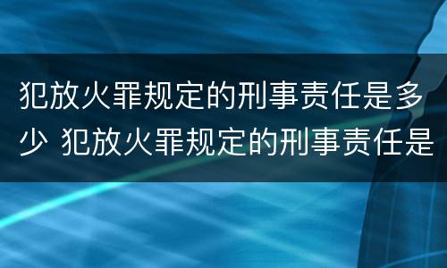 犯放火罪规定的刑事责任是多少 犯放火罪规定的刑事责任是多少条
