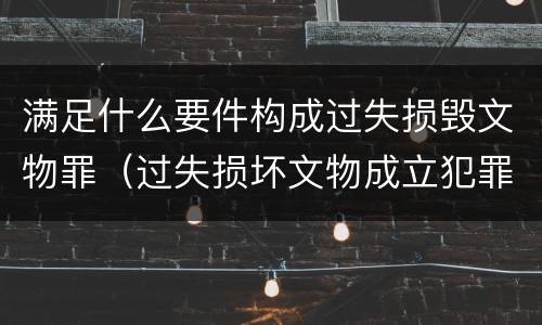 满足什么要件构成过失损毁文物罪（过失损坏文物成立犯罪吗）