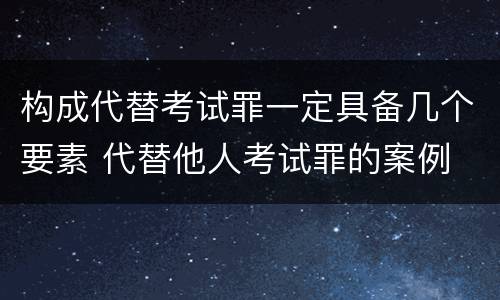 构成代替考试罪一定具备几个要素 代替他人考试罪的案例