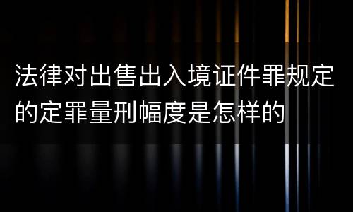 法律对出售出入境证件罪规定的定罪量刑幅度是怎样的
