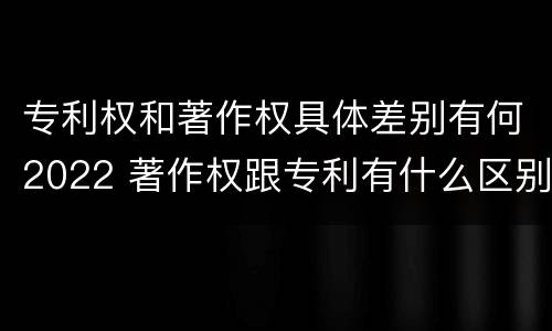 专利权和著作权具体差别有何2022 著作权跟专利有什么区别