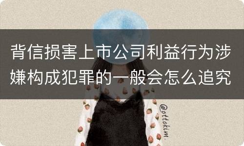 背信损害上市公司利益行为涉嫌构成犯罪的一般会怎么追究刑事责任