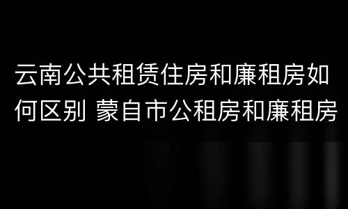 云南公共租赁住房和廉租房如何区别 蒙自市公租房和廉租房