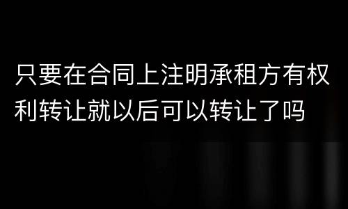 只要在合同上注明承租方有权利转让就以后可以转让了吗