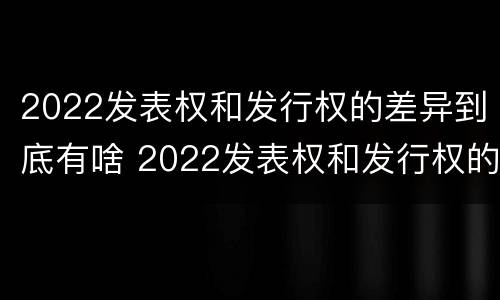 2022发表权和发行权的差异到底有啥 2022发表权和发行权的差异到底有啥不同