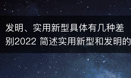 发明、实用新型具体有几种差别2022 简述实用新型和发明的区别