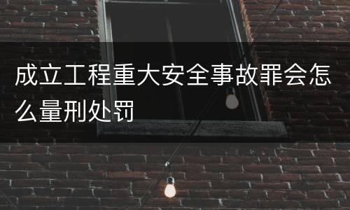 成立工程重大安全事故罪会怎么量刑处罚