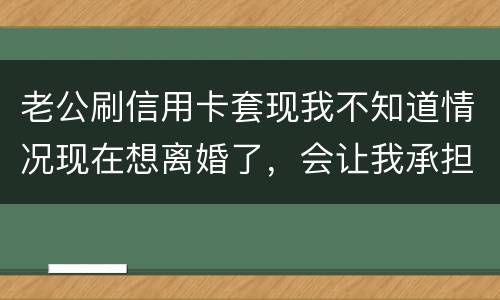 老公刷信用卡套现我不知道情况现在想离婚了，会让我承担吗