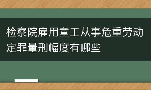 检察院雇用童工从事危重劳动定罪量刑幅度有哪些