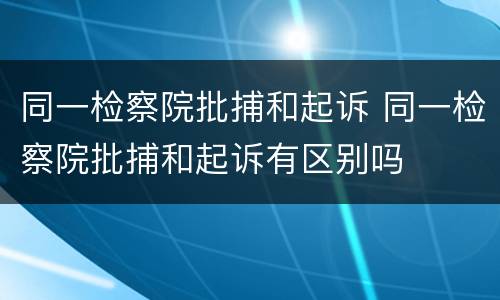 同一检察院批捕和起诉 同一检察院批捕和起诉有区别吗