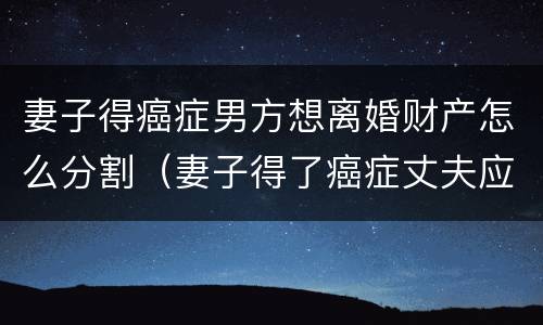 妻子得癌症男方想离婚财产怎么分割（妻子得了癌症丈夫应该怎么办）