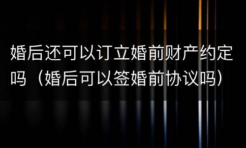 婚后还可以订立婚前财产约定吗（婚后可以签婚前协议吗）