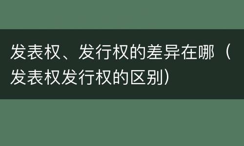 发表权、发行权的差异在哪（发表权发行权的区别）