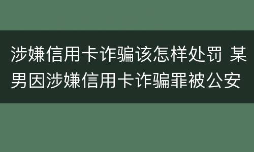 涉嫌信用卡诈骗该怎样处罚 某男因涉嫌信用卡诈骗罪被公安机关立案侦查