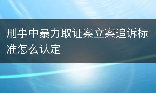 刑事中暴力取证案立案追诉标准怎么认定