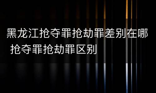 黑龙江抢夺罪抢劫罪差别在哪 抢夺罪抢劫罪区别