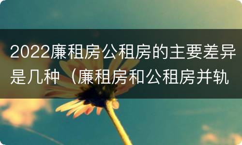2022廉租房公租房的主要差异是几种（廉租房和公租房并轨了吗）