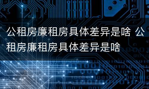公租房廉租房具体差异是啥 公租房廉租房具体差异是啥