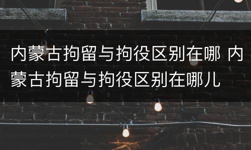 内蒙古拘留与拘役区别在哪 内蒙古拘留与拘役区别在哪儿