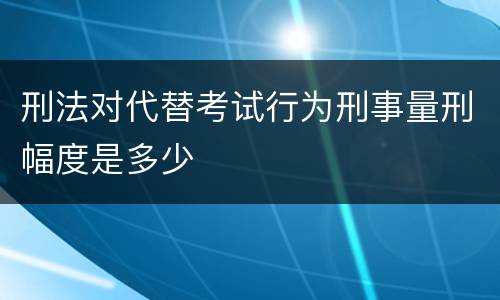 刑法对代替考试行为刑事量刑幅度是多少