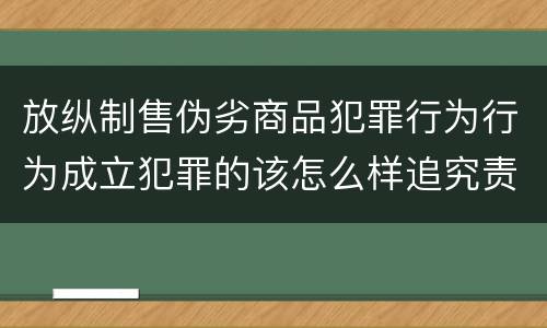 放纵制售伪劣商品犯罪行为行为成立犯罪的该怎么样追究责任