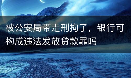 被公安局带走刑拘了，银行可构成违法发放贷款罪吗