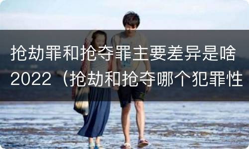 抢劫罪和抢夺罪主要差异是啥2022（抢劫和抢夺哪个犯罪性质严重）