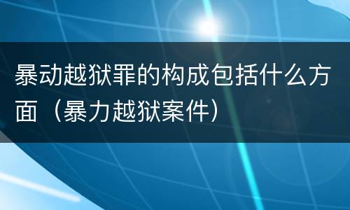暴动越狱罪的构成包括什么方面（暴力越狱案件）