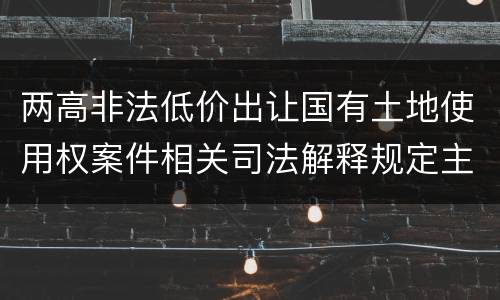 两高非法低价出让国有土地使用权案件相关司法解释规定主要内容包括什么